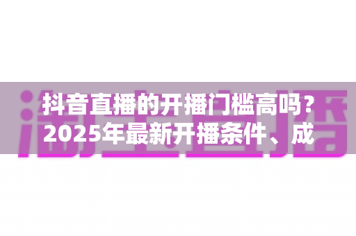 抖音直播的开播门槛高吗?2025年最新开播条件、成本与新手入驻全解析 抖音直播的开播门槛高吗?2025年最新开播条件、成本与新手入驻全解析