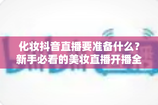 化妆抖音直播要准备什么?新手必看的美妆直播开播全攻略 化妆抖音直播要准备什么?新手必看的美妆直播开播全攻略