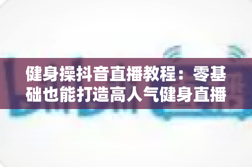 健身操抖音直播教程：零基础也能打造高人气健身直播间的完整指南