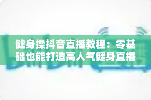 健身操抖音直播教程：零基础也能打造高人气健身直播间的完整指南