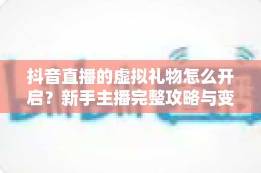 抖音直播的虚拟礼物怎么开启？新手主播完整攻略与变现指南