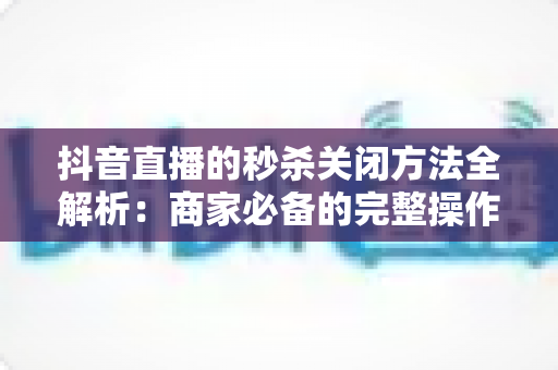 抖音直播的秒杀关闭方法全解析:商家必备的完整操作指南与实用技巧 抖音直播的秒杀关闭方法全解析:商家必备的完整操作指南与实用技巧