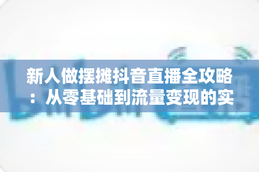 新人做摆摊抖音直播全攻略:从零基础到流量变现的实战指南 新人做摆摊抖音直播全攻略:从零基础到流量变现的实战指南