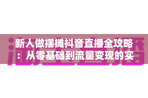 新人做摆摊抖音直播全攻略:从零基础到流量变现的实战指南 新人做摆摊抖音直播全攻略:从零基础到流量变现的实战指南