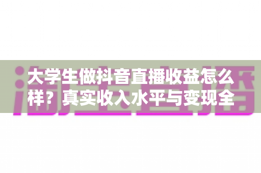 大学生做抖音直播收益怎么样?真实收入水平与变现全攻略深度解析 大学生做抖音直播收益怎么样?真实收入水平与变现全攻略深度解析