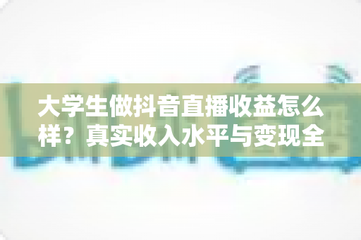 大学生做抖音直播收益怎么样?真实收入水平与变现全攻略深度解析 大学生做抖音直播收益怎么样?真实收入水平与变现全攻略深度解析