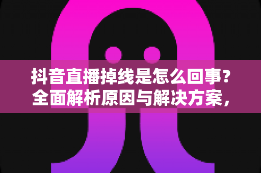 抖音直播掉线是怎么回事？全面解析原因与解决方案，让您的直播从此稳定不断线