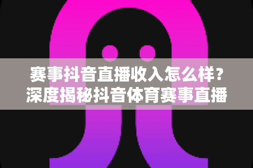 赛事抖音直播收入怎么样？深度揭秘抖音体育赛事直播的赚钱模式与真实收益水平