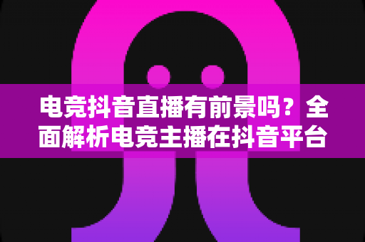 电竞抖音直播有前景吗？全面解析电竞主播在抖音平台的机遇、挑战与变现前景