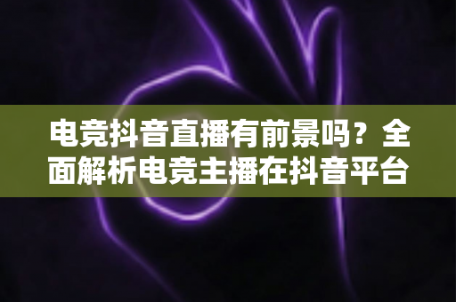 电竞抖音直播有前景吗？全面解析电竞主播在抖音平台的机遇、挑战与变现前景