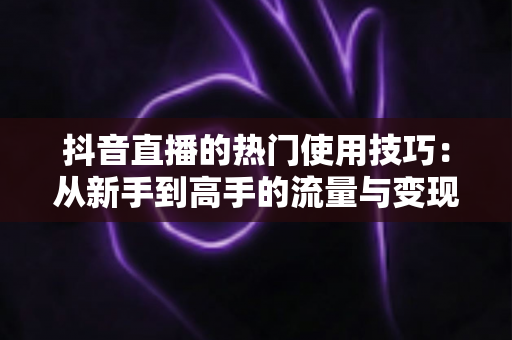 抖音直播的热门使用技巧:从新手到高手的流量与变现实战全攻略 抖音直播的热门使用技巧:从新手到高手的流量与变现实战全攻略
