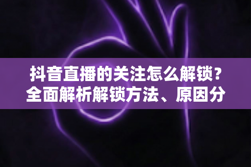 抖音直播的关注怎么解锁?全面解析解锁方法、原因分析与实用技巧 抖音直播的关注怎么解锁?全面解析解锁方法、原因分析与实用技巧