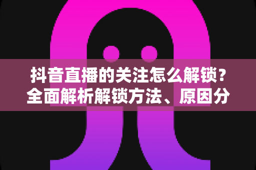 抖音直播的关注怎么解锁?全面解析解锁方法、原因分析与实用技巧 抖音直播的关注怎么解锁?全面解析解锁方法、原因分析与实用技巧