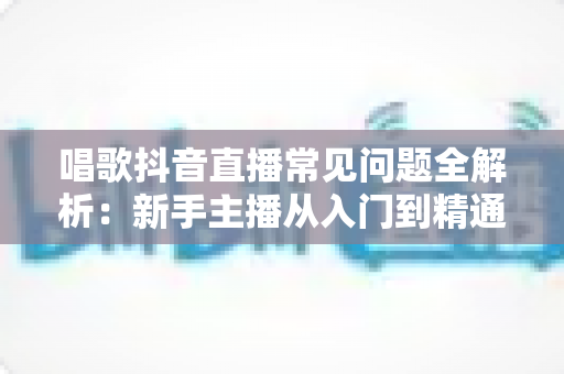 唱歌抖音直播常见问题全解析：新手主播从入门到精通的实战避坑指南