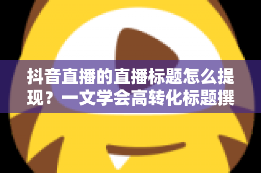 抖音直播的直播标题怎么提现？一文学会高转化标题撰写与收益提现全攻略