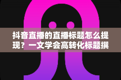 抖音直播的直播标题怎么提现？一文学会高转化标题撰写与收益提现全攻略