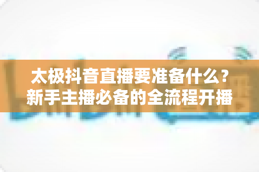 太极抖音直播要准备什么?新手主播必备的全流程开播指南(附清单) 太极抖音直播要准备什么?新手主播必备的全流程开播指南(附清单)