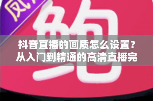 抖音直播的画质怎么设置？从入门到精通的高清直播完整指南