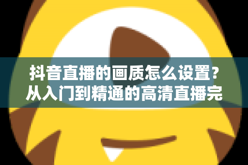 抖音直播的画质怎么设置？从入门到精通的高清直播完整指南