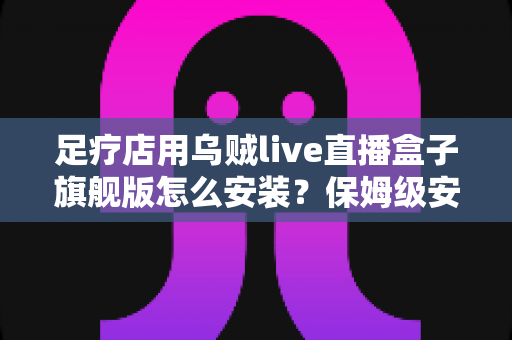 足疗店用乌贼live直播盒子旗舰版怎么安装?保姆级安装教程与合规运营指南,助你门店直播引流快人一步 足疗店用乌贼live直播盒子旗舰版怎么安装?保姆级安装教程与合规运营指南,助你门店直播引流快人一步