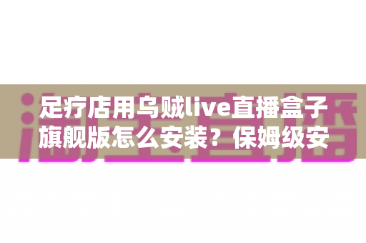 足疗店用乌贼live直播盒子旗舰版怎么安装？保姆级安装教程与合规运营指南，助你门店直播引流快人一步