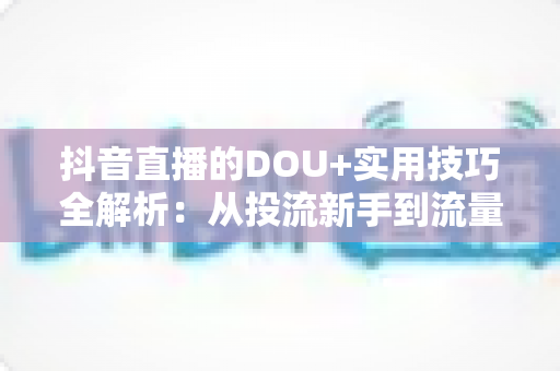 抖音直播的DOU+实用技巧全解析:从投流新手到流量高手的进阶指南 抖音直播的DOU+实用技巧全解析:从投流新手到流量高手的进阶指南