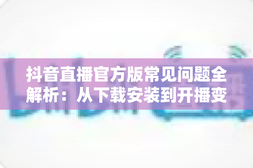 抖音直播官方版常见问题全解析:从下载安装到开播变现的一站式实用指南 抖音直播官方版常见问题全解析:从下载安装到开播变现的一站式实用指南