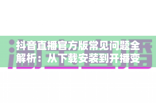抖音直播官方版常见问题全解析:从下载安装到开播变现的一站式实用指南 抖音直播官方版常见问题全解析:从下载安装到开播变现的一站式实用指南