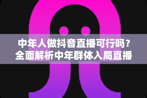 中年人做抖音直播可行吗？全面解析中年群体入局直播的机遇、挑战与实战打法