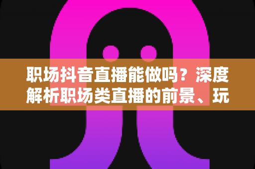 职场抖音直播能做吗?深度解析职场类直播的前景、玩法与实操指南 职场抖音直播能做吗?深度解析职场类直播的前景、玩法与实操指南