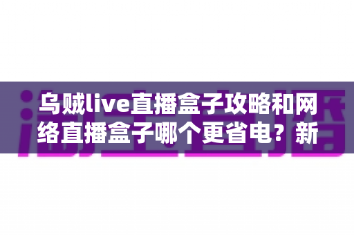 乌贼live直播盒子攻略和网络直播盒子哪个更省电？新手必看的省电与使用全指南