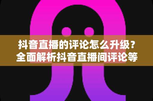 抖音直播的评论怎么升级?全面解析抖音直播间评论等级提升的方法与实用技巧 抖音直播的评论怎么升级?全面解析抖音直播间评论等级提升的方法与实用技巧