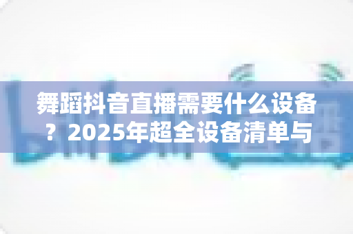 舞蹈抖音直播需要什么设备?2025年超全设备清单与搭配方案一网打尽 舞蹈抖音直播需要什么设备?2025年超全设备清单与搭配方案一网打尽