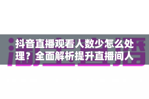 抖音直播观看人数少怎么处理？全面解析提升直播间人气的实战方法