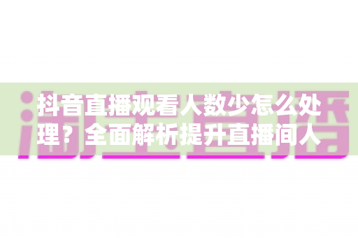 抖音直播观看人数少怎么处理？全面解析提升直播间人气的实战方法