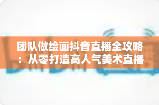 团队做绘画抖音直播全攻略：从零打造高人气美术直播间的实战指南
