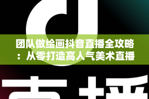 团队做绘画抖音直播全攻略：从零打造高人气美术直播间的实战指南