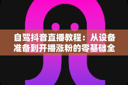 自驾抖音直播教程：从设备准备到开播涨粉的零基础全流程实战指南