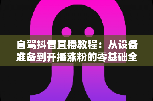 自驾抖音直播教程：从设备准备到开播涨粉的零基础全流程实战指南