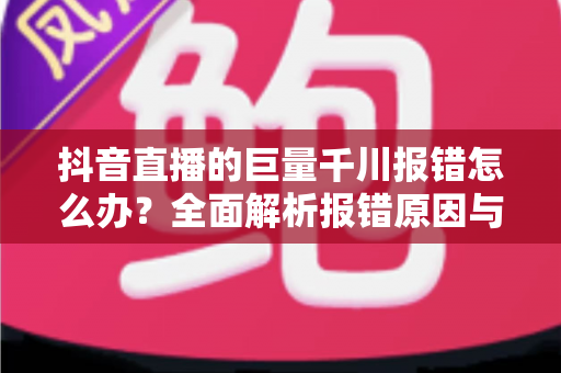 抖音直播的巨量千川报错怎么办？全面解析报错原因与高效解决攻略