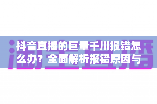 抖音直播的巨量千川报错怎么办？全面解析报错原因与高效解决攻略