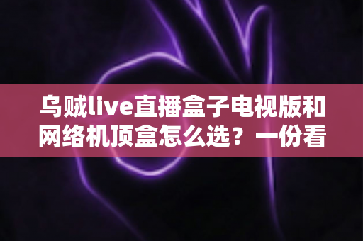 乌贼live直播盒子电视版和网络机顶盒怎么选？一份看完就能做决定的实用选购指南
