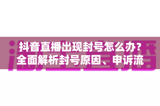 抖音直播出现封号怎么办？全面解析封号原因、申诉流程与防封指南