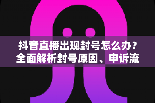 抖音直播出现封号怎么办？全面解析封号原因、申诉流程与防封指南