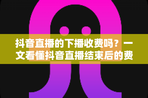 抖音直播的下播收费吗?一文看懂抖音直播结束后的费用规则、收益分成与主播避坑指南 抖音直播的下播收费吗?一文看懂抖音直播结束后的费用规则、收益分成与主播避坑指南