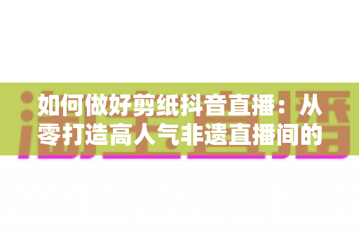 如何做好剪纸抖音直播:从零打造高人气非遗直播间的实战全攻略 如何做好剪纸抖音直播:从零打造高人气非遗直播间的实战全攻略