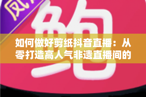 如何做好剪纸抖音直播:从零打造高人气非遗直播间的实战全攻略 如何做好剪纸抖音直播:从零打造高人气非遗直播间的实战全攻略