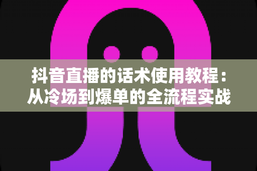抖音直播的话术使用教程：从冷场到爆单的全流程实战指南