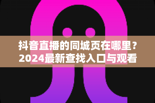 抖音直播的同城页在哪里?2024最新查找入口与观看技巧全解析 抖音直播的同城页在哪里?2024最新查找入口与观看技巧全解析