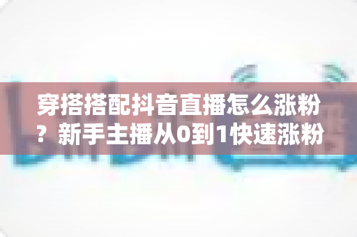 穿搭搭配抖音直播怎么涨粉？新手主播从0到1快速涨粉的实战全攻略